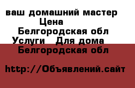 ваш домашний мастер › Цена ­ 200 - Белгородская обл. Услуги » Для дома   . Белгородская обл.